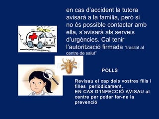 en cas d’accident la tutora
avisarà a la família, però si
no és possible contactar amb
ella, s’avisarà als serveis
d’urgències. Cal tenir
l’autorització firmada “trasllat al
centre de salut”
POLLS
Revisau el cap dels vostres fills i
filles periòdicament.
EN CAS D’INFECCIÓ AVISAU al
centre per poder fer-ne la
prevenció
 