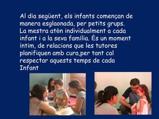 Al dia següent, els infants començan de
manera esglaonada, per petits grups.
La mestra atèn individualment a cada
infant i a la seva família. És un moment
íntim, de relacions que les tutores
planifiquen amb cura,per tant cal
respectar aquests temps de cada
Infant
 