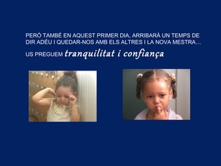 PERÒ TAMBÉ EN AQUEST PRIMER DIA, ARRIBARÀ UN TEMPS DE
DIR ADÉU I QUEDAR-NOS AMB ELS ALTRES I LA NOVA MESTRA…
US PREGUEM tranquilitat i confiança
 