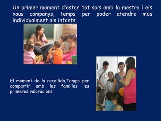 Un primer moment d’estar tot sols amb la mestra i els
nous companys, temps per poder atendre més
individualment als infants
El moment de la recollida,Temps per
compartir amb les famílies les
primeres valoracions.
 