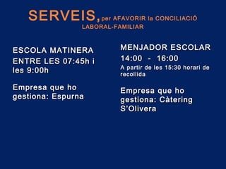 SERVEIS,per AFAVORIR la CONCILIACIÓ
LABORAL-FAMILIAR
ESCOLA MATINERAESCOLA MATINERA
ENTRE LES 07:45h iENTRE LES 07:45h i
les 9:00hles 9:00h
MENJADOR ESCOLARMENJADOR ESCOLAR
14:00 - 16:0014:00 - 16:00
A partir de les 15:30 horari deA partir de les 15:30 horari de
recollidarecollida
Empresa que hoEmpresa que ho
gestiona: Espurnagestiona: Espurna
Empresa que hoEmpresa que ho
gestiona: Càteringgestiona: Càtering
S’OliveraS’Olivera
 