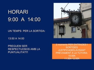 HORARIHORARI
9:00 A 14:009:00 A 14:00
UN TEMPS PER LA SORTIDA:UN TEMPS PER LA SORTIDA:
13:50 A 14:0013:50 A 14:00
PREGUEM SERPREGUEM SER
RESPECTUOSOS AMB LARESPECTUOSOS AMB LA
PUNTUALITAT!!!PUNTUALITAT!!!
2 moments PER ENTRADES I
SORTIDES
JUSTIFICADES,AVISANT
PRÈVIAMENT A LA TUTORA:
10:00h
11:30h-12:00h
 