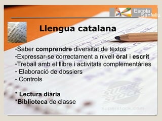 Escola
                                              Sanfeliu

         Llengua catalana

-Saber comprendre diversitat de textos
-Expressar-se correctament a nivell oral i escrit
-Treball amb el llibre i activitats complementàries
- Elaboració de dossiers
- Controls

* Lectura diària
*Biblioteca de classe
 