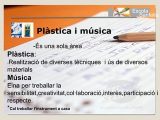 Escola
                                                    Sanfeliu


             Plàstica i música
            -És una sola àrea
Plàstica:
-Realització   de diverses tècniques i ús de diversos
materials
Música
Eina per treballar la
sensibilitat,creativitat,col·laboració,interès,participació i
respecte.
*Cal treballar l’instrument a casa
 