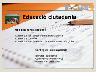 Escola
                                                           Sanfeliu

      Educació ciutadania

Objectius generals (etapa):

Aprendre a ser i actuar de manera autònoma
Aprendre a conviure
Aprendre a ser ciutadans i ciutadanes en un món global


                  Continguts (cicle superior):

                  Identitat i autonomia
                  Convivència i valors cívics
                  Pertinença i ciutadania
 