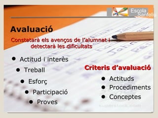 Escola
                                           Sanfeliu

Avaluació
Constatarà els avenços de l’alumnat i
       detectarà les dificultats

 Actitud i interès
  Treball                 Criteris d’avaluació

    Esforç                       Actituds
                                  Procediments
      Participació
                                  Conceptes
       Proves
 
