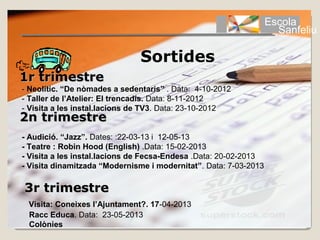 Escola
                                                                     Sanfeliu

                               Sortides
1r trimestre
- Neolític. “De nòmades a sedentaris” . Data: 4-10-2012
- Taller de l’Atelier: El trencadís. Data: 8-11-2012
- Visita a les instal.lacions de TV3. Data: 23-10-2012
2n trimestre
 - Audició. “Jazz”. Dates: :22-03-13 i 12-05-13
 - Teatre : Robin Hood (English) .Data: 15-02-2013
 - Visita a les instal.lacions de Fecsa-Endesa .Data: 20-02-2013
 - Visita dinamitzada “Modernisme i modernitat”. Data: 7-03-2013

 3r trimestre
  Visita: Coneixes l’Ajuntament?. 17-04-2013
  Racc Educa. Data: 23-05-2013
  Colònies
 