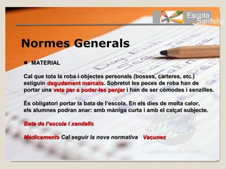 Escola
                                                               Sanfeliu


Normes Generals
  MATERIAL

Cal que tota la roba i objectes personals (bosses, carteres, etc.) 
estiguin degudament marcats. Sobretot les peces de roba han de 
portar una veta per a poder-les penjar i han de ser còmodes i senzilles.

És obligatori portar la bata de l’escola. En els dies de molta calor, 
els alumnes podran anar: amb màniga curta i amb el calçat subjecte.

Bata de l’escola i xandalls

Medicaments Cal seguir la nova normativa Vacunes
 