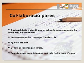 Escola
                                                               Sanfeliu

 Col·laboració pares


 Qualsevol dubte o qüestió a parlar del nen/a, sempre comentar-ho
abans amb el tutor o tutora.

 Interessar-se per les coses que fan a l’escola.

 Ajudar a estudiar.

 Control de l’agenda pare i mare.

 Pares i mestres anem tots a una, serà més fàcil la tasca d’educar.
 