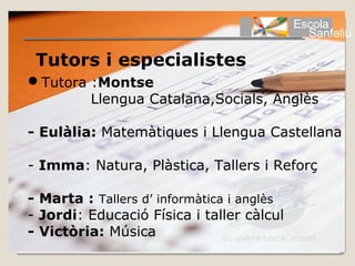 Escola
                                              Sanfeliu

 Tutors i especialistes
Tutora :Montse
        Llengua Catalana,Socials, Anglès

- Eulàlia: Matemàtiques i Llengua Castellana

- Imma: Natura, Plàstica, Tallers i Reforç

- Marta : Tallers d’ informàtica i anglès
- Jordi: Educació Física i taller càlcul
- Victòria: Música
 
