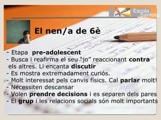 Escola
                                               Sanfeliu


         El nen/a de 6è

- Etapa pre-adolescent
- Busca i reafirma el seu “jo” reaccionant contra
 els altres. Li encanta discutir
- Es mostra extremadament curiós.
- Molt interessat pels canvis físics. Cal parlar molt!
- Necessiten descansar
- Volen prendre decisions i es separen dels pares
- El grup i les relacions socials són molt importants
 