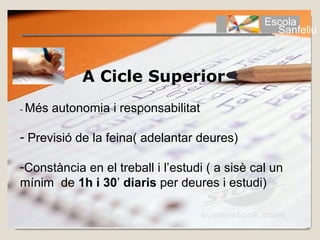Escola
                                                  Sanfeliu



             A Cicle Superior
- Més   autonomia i responsabilitat

- Previsió de la feina( adelantar deures)

-Constància en el treball i l’estudi ( a sisè cal un
mínim de 1h i 30’ diaris per deures i estudi)
 