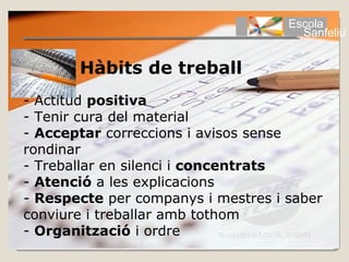 Escola
                                      Sanfeliu


       Hàbits de treball
- Actitud positiva
- Tenir cura del material
- Acceptar correccions i avisos sense
rondinar
- Treballar en silenci i concentrats
- Atenció a les explicacions
- Respecte per companys i mestres i saber
conviure i treballar amb tothom
- Organització i ordre
 