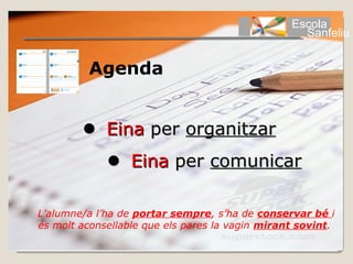 Escola
                                                   Sanfeliu


          Agenda


         Eina per organitzar
              Eina per comunicar

L’alumne/a l’ha de portar sempre, s’ha de conservar bé i
és molt aconsellable que els pares la vagin mirant sovint.
 