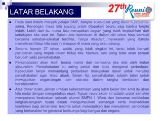 LATAR BELAKANG








Pada saat masih menjadi pelajar SMP, banyak suka-duka yang dialami bersamasama. Kenangan masa lalu sayang untuk dilupakan begitu saja karena begitu
indah. Lebih dari itu, masa lalu merupakan bagian yang tidak terpisahkan dari
kehidupan kita saat ini. Selalu ada kerinduan di dalam diri untuk bisa kembali
bersama sahabat-sahabat tercinta. Tanpa disadari, merekalah yang dahulu
memotivasi hidup kita saat ini maupun di masa yang akan datang.
Selama hampir 27 tahun, waktu yang tidak singkat ini, tentu telah banyak
perubahan yang terjadi dalam hidup kita. Namun, satu yang tidak akan pernah
berubah yaitu persahabatan.
Persahabatan akan lebih terasa manis dan bermakna jika diisi oleh ikatan
silaturahim. Persahabatan itu saling peduli dan tidak mengenal perbedaan.
Kepedulian tanpa memandang perbedaan merupakan dasar untuk menjalin
persahabatan agar tetap abadi. Selain itu, persahabatan adalah jalan untuk
mewujudkan angan-angan dan cita-cita dalam rangka beribadah dan
bersilaturahim.
Atas dasar itulah, jalinan untaian kebersamaan yang lebih besar dan solid itu akan
kita mulai dengan mengadakan reuni. Tujuan reuni akbar ini adalah untuk semakin
mempererat keakraban seluruh alumni SMPN 1 Waru dan bersama melakukan
langkah-langkah nyata dalam mengumpulkan semangat serta memadukan
komitmen bagi almamater tercinta untuk melestarikan dan menularkan pendidikan
yang berkarakter ke generasi berikutnya bagi bangsa dan negara.

 