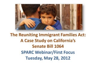 The Reuniting Immigrant Families Act:
A Case Study on California’s
Senate Bill 1064
SPARC Webinar/First Focus
Tuesday, May 28, 2012
 