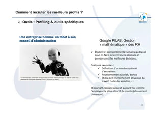 23	
  
Comment recruter les meilleurs profils ?
Ø  Outils : Profiling & outils spécifiques
Google PILAB, Gestion
« mathématique » des RH
Ø  Etudier	
  les	
  comportements	
  humains	
  au	
  travail	
  
pour	
  en	
  faire	
  des	
  références	
  absolues	
  et	
  
prendre	
  ainsi	
  les	
  meilleures	
  décisions.	
  	
  
	
  
Quelques	
  exemples	
  :	
  	
  
ü  Déﬁni/on	
  d’un	
  nombre	
  op/mal	
  
d’entre/ens	
  
ü  Posi/onnement	
  salarial	
  /	
  bonus	
  
ü  Choix	
  de	
  l’environnement	
  physique	
  du	
  
travail	
  (taille	
  des	
  assieres,…)	
  
	
  
Et	
  pourtant,	
  Google	
  apparait	
  aujourd’hui	
  comme	
  
l’employeur	
  le	
  plus	
  arrac/f	
  du	
  monde	
  (classement	
  
Universum).	
  
 