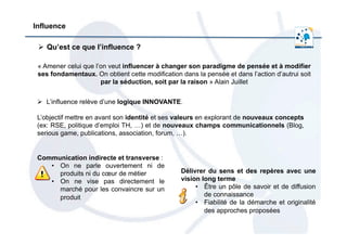 Influence
Ø  Qu’est ce que l’influence ?
« Amener celui que l’on veut influencer à changer son paradigme de pensée et à modifier
ses fondamentaux. On obtient cette modification dans la pensée et dans l’action d’autrui soit
par la séduction, soit par la raison » Alain Juillet
Communication indirecte et transverse :
•  On ne parle ouvertement ni de
produits ni du cœur de métier
•  On ne vise pas directement le
marché pour les convaincre sur un
produit
Ø  L’influence relève d’une logique INNOVANTE.
L’objectif mettre en avant son identité et ses valeurs en explorant de nouveaux concepts
(ex: RSE, politique d’emploi TH, …) et de nouveaux champs communicationnels (Blog,
serious game, publications, association, forum, …).
Délivrer du sens et des repères avec une
vision long terme
•  Être un pôle de savoir et de diffusion
de connaissance
•  Fiabilité de la démarche et originalité
des approches proposées
 