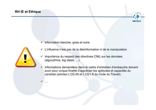  	
  
ü  Information blanche, grise et noire
ü  L’influence n’est pas de la désinformation ni de la manipulation
ü  Importance du respect des directives CNIL sur les données
(algorythme, big datas, …)
ü  Informations demandées dans le cadre d’entretien d’embauche doivent
avoir pour unique finalité d’apprécier les aptitudes et capacités du
candidat (articles L122-45 et L1221-6 du Code du Travail).
ü  …
RH IE et Ethique
 