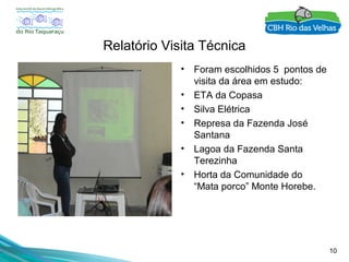 10
Relatório Visita Técnica
• Foram escolhidos 5 pontos de
visita da área em estudo:
• ETA da Copasa
• Silva Elétrica
• Represa da Fazenda José
Santana
• Lagoa da Fazenda Santa
Terezinha
• Horta da Comunidade do
“Mata porco” Monte Horebe.
 