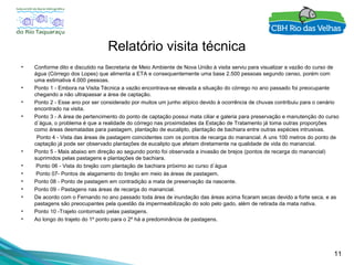 11
Relatório visita técnica
• Conforme dito e discutido na Secretaria de Meio Ambiente de Nova União à visita serviu para visualizar a vazão do curso de
água (Córrego dos Lopes) que alimenta a ETA e consequentemente uma base 2.500 pessoas segundo censo, porém com
uma estimativa 4.000 pessoas.
• Ponto 1 - Embora na Visita Técnica a vazão encontrava-se elevada a situação do córrego no ano passado foi preocupante
chegando a não ultrapassar a área de captação.
• Ponto 2 - Esse ano por ser considerado por muitos um junho atípico devido à ocorrência de chuvas contribuiu para o cenário
encontrado na visita.
• Ponto 3 - A área de pertencimento do ponto de captação possui mata ciliar e galeria para preservação e manutenção do curso
d´água, o problema é que a realidade do córrego nas proximidades da Estação de Tratamento já toma outras proporções
como áreas desmatadas para pastagem, plantação de eucalipto, plantação de bachiara entre outras espécies intrusivas.
Ponto 4 - Vista das áreas de pastagem coincidentes com os pontos de recarga do manancial. A uns 100 metros do ponto de
captação já pode ser observado plantações de eucalipto que afetam diretamente na qualidade de vida do manancial.
• Ponto 5 - Mais abaixo em direção ao segundo ponto foi observada a invasão de brejos (pontos de recarga do manancial)
suprimidos pelas pastagens e plantações de bachiara.
• Ponto 06 - Vista do brejão com plantação de bachiara próximo ao curso d´água
• Ponto 07- Pontos de alagamento do brejão em meio às áreas de pastagem.
• Ponto 08 - Ponto de pastagem em contradição a mata de preservação da nascente.
• Ponto 09 - Pastagens nas áreas de recarga do manancial.
• De acordo com o Fernando no ano passado toda área de inundação das áreas acima ficaram secas devido a forte seca, e as
pastagens são preocupantes pela questão da impermeabilização do solo pelo gado, além de retirada da mata nativa.
• Ponto 10 -Trajeto contornado pelas pastagens.
• Ao longo do trajeto do 1º ponto para o 2º há a predominância de pastagens.
 