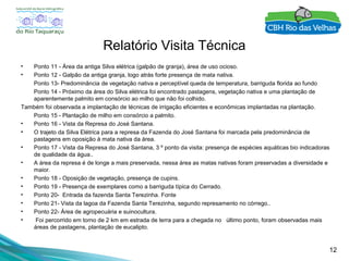 12
Relatório Visita Técnica
• Ponto 11 - Área da antiga Silva elétrica (galpão de granja), área de uso ocioso.
• Ponto 12 - Galpão da antiga granja, logo atrás forte presença de mata nativa.
Ponto 13- Predominância de vegetação nativa e perceptível queda de temperatura, barriguda florida ao fundo
Ponto 14 - Próximo da área do Silva elétrica foi encontrado pastagens, vegetação nativa e uma plantação de
aparentemente palmito em consórcio ao milho que não foi colhido.
Também foi observada a implantação de técnicas de irrigação eficientes e econômicas implantadas na plantação.
Ponto 15 - Plantação de milho em consórcio a palmito.
• Ponto 16 - Vista da Represa do José Santana.
• O trajeto da Silva Elétrica para a represa da Fazenda do José Santana foi marcada pela predominância de
pastagens em oposição à mata nativa da área.
• Ponto 17 - Vista da Represa do José Santana, 3 º ponto da visita: presença de espécies aquáticas bio indicadoras
de qualidade da água..
• A área da represa é de longe a mais preservada, nessa área as matas nativas foram preservadas a diversidade e
maior.
• Ponto 18 - Oposição de vegetação, presença de cupins.
• Ponto 19 - Presença de exemplares como a barriguda típica do Cerrado.
• Ponto 20- Entrada da fazenda Santa Terezinha. Fonte
• Ponto 21- Vista da lagoa da Fazenda Santa Terezinha, segundo represamento no córrego..
• Ponto 22- Área de agropecuária e suinocultura.
• Foi percorrido em torno de 2 km em estrada de terra para a chegada no último ponto, foram observadas mais
áreas de pastagens, plantação de eucalipto.
 