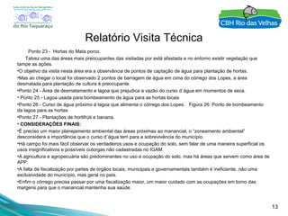 13
Relatório Visita Técnica
Ponto 23 - Hortas do Mata porco.
Talvez uma das áreas mais preocupantes das visitadas por está afastada e no entorno existir vegetação que
tampe as ações.
•O objetivo da visita nesta área era a observância de pontos de captação de água para plantação de hortas.
•Mas ao chegar o local foi observado 2 pontos de barragem de água em cima do córrego dos Lopes, a área
desmatada para plantação de cultura é preocupante.
•Ponto 24 - Área de desmatamento e lagoa que prejudica a vazão do curso d´água em momentos de seca.
• Ponto 25 - Lagoa usada para bombeamento de água para as hortas locais
•Ponto 26 - Curso de água próximo à lagoa que alimenta o córrego dos Lopes. Figura 26: Ponto de bombeamento
da lagoa para as hortas
•Ponto 27 - Plantações de hortifrúti e banana.
• CONSIDERAÇÕES FINAIS:
•É preciso um maior planejamento ambiental das áreas próximas ao manancial, o “zoneamento ambiental”
desconsidera a importância que o curso d´água tem para a sobrevivência do município.
•Há campo foi mais fácil observar os verdadeiros usos e ocupação do solo, sem falar de uma maneira superficial os
usos insignificativos e possíveis outorgas não cadastradas no IGAM.
•A agricultura e agropecuária são predominantes no uso e ocupação do solo, mas há áreas que servem como área de
APP.
•A falta de fiscalização por partes de órgãos locais, municipais e governamentais também é ineficiente, não uma
exclusividade do município, mas geral no país.
•Enfim o córrego precisa passar por uma fiscalização maior, um maior cuidado com as ocupações em torno das
margens para que o manancial mantenha sua saúde.
 