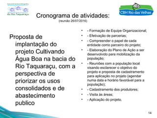 14
Cronograma de atividades:
(reunião 26/07/2016)
Proposta de
implantação do
projeto Cultivando
Água Boa na bacia do
Rio Taquaraçu, com a
perspectiva de
priorizar os usos
consolidados e de
abastecimento
publico
• - Formação de Equipe Organizacional;
• - Efetivação de parcerias;
• - Compreender o papel de cada
entidade como parceiro do projeto;
• - Elaboração do Plano de Ação a ser
desenvolvido para mobilização da
população;
• - Reuniões com a população local
visando esclarecer o objetivo do
projeto e proposta de cadastramento
para aplicação no projeto (agendar
numa data e horário favorável para a
população);
• - Cadastramento dos produtores;
• - Visita às áreas;
• - Aplicação do projeto.
 