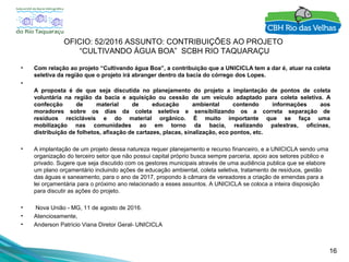 16
OFICIO: 52/2016 ASSUNTO: CONTRIBUIÇÕES AO PROJETO
“CULTIVANDO ÁGUA BOA” SCBH RIO TAQUARAÇU
• Com relação ao projeto “Cultivando água Boa”, a contribuição que a UNICICLA tem a dar é, atuar na coleta
seletiva da região que o projeto irá abranger dentro da bacia do córrego dos Lopes.
•
A proposta é de que seja discutida no planejamento do projeto a implantação de pontos de coleta
voluntária na região da bacia e aquisição ou cessão de um veículo adaptado para coleta seletiva. A
confecção de material de educação ambiental contendo informações aos
moradores sobre os dias da coleta seletiva e sensibilizando os a correta separação de
resíduos recicláveis e do material orgânico. É muito importante que se faça uma
mobilização nas comunidades ao em torno da bacia, realizando palestras, oficinas,
distribuição de folhetos, afixação de cartazes, placas, sinalização, eco pontos, etc.
• A implantação de um projeto dessa natureza requer planejamento e recurso financeiro, e a UNICICLA sendo uma
organização do terceiro setor que não possui capital próprio busca sempre parceria, apoio aos setores público e
privado. Sugere que seja discutido com os gestores municipais através de uma audiência publica que se elabore
um plano orçamentário incluindo ações de educação ambiental, coleta seletiva, tratamento de resíduos, gestão
das águas e saneamento, para o ano de 2017, propondo à câmara de vereadores a criação de emendas para a
lei orçamentária para o próximo ano relacionado a esses assuntos. A UNICICLA se coloca a inteira disposição
para discutir as ações do projeto.
• Nova União - MG, 11 de agosto de 2016.
• Atenciosamente,
• Anderson Patrício Viana Diretor Geral- UNICICLA
 
