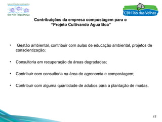 17
Contribuições da empresa compostagem para o
“Projeto Cultivando Agua Boa”
• Gestão ambiental, contribuir com aulas de educação ambiental, projetos de
conscientização;
• Consultoria em recuperação de áreas degradadas;
• Contribuir com consultoria na área de agronomia e compostagem;
• Contribuir com alguma quantidade de adubos para a plantação de mudas.
 