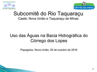 2
Subcomitê do Rio Taquaraçu
Caeté, Nova União e Taquaraçu de Minas
Uso das Águas na Bacia Hidrográfica do
Córrego dos Lopes
Papagaios, Nova União, 05 de outubro de 2016
 