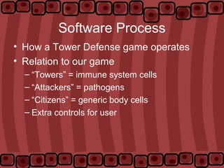 Software Process
• How a Tower Defense game operates
• Relation to our game
– “Towers” = immune system cells
– “Attackers” = pathogens
– “Citizens” = generic body cells
– Extra controls for user
 