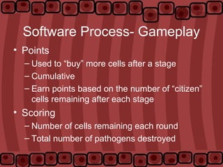 Software Process- Gameplay
• Points
– Used to “buy” more cells after a stage
– Cumulative
– Earn points based on the number of “citizen”
cells remaining after each stage
• Scoring
– Number of cells remaining each round
– Total number of pathogens destroyed
 