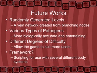 Future Works
• Randomly Generated Levels
– A vein network created from branching nodes
• Various Types of Pathogens
– More biologically accurate and entertaining
• Different Degrees of Difficulty
– Allow the game to suit more users
• Framework?
– Scripting for use with several different body
systems
 