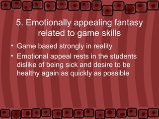 5. Emotionally appealing fantasy
related to game skills
• Game based strongly in reality
• Emotional appeal rests in the students
dislike of being sick and desire to be
healthy again as quickly as possible
 