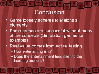Conclusion
• Game loosely adheres to Malone’s
elements
• Some games are successful without many
of the concepts (Simulation games for
example)
• Real value comes from actual testing
– How entertaining is it?
– Does the entertainment lend itself to the
learning process?
 