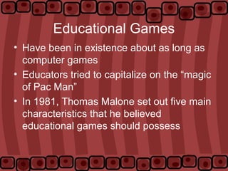 Educational Games
• Have been in existence about as long as
computer games
• Educators tried to capitalize on the “magic
of Pac Man”
• In 1981, Thomas Malone set out five main
characteristics that he believed
educational games should possess
 