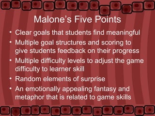 Malone’s Five Points
• Clear goals that students find meaningful
• Multiple goal structures and scoring to
give students feedback on their progress
• Multiple difficulty levels to adjust the game
difficulty to learner skill
• Random elements of surprise
• An emotionally appealing fantasy and
metaphor that is related to game skills
 
