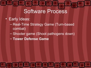 Software Process
• Early Ideas:
– Real-Time Strategy Game (Turn-based
combat)
– Shooter game (Shoot pathogens down)
– Tower Defense Game
 