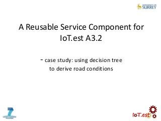 A Reusable Service Component for
IoT.est A3.2
- case study: using decision tree
to derive road conditions
 
