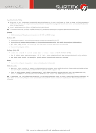 Web: www.surtex-instruments.co.uk E-mail: sales@surtex-instruments.co.uk
Inspection and Functional Testing
Visually inspect and check: - all instruments for damage and wear; cutting edges are free from nicks and present a continuous edge; jaws and teeth align correctly; all articulated instruments have a
smooth movement without excess play; locking mechanisms (such as ratchets) fasten securely and close easily; long, slender instruments are not distorted; any component parts fit and assemble
correctly with mating components.
Remove for repair and replacement any blunt, worn out, flaking, fractured or damaged instruments.
Note: If an instrument is returned to the manufacturer / supplier, the instrument must be decontaminated and sterilized and be accompanied with the relevant documented evidence.
When sterilizing multiple instruments in one autoclave cycle, ensure that the sterilizer manufacturers stated maximum load is not exceeded.
Ensure instruments are dry before sterilization.
Sterilization (Outside USA)
Autoclave should comply with the requirements of, and be validated and maintained in accordance with EN 285, EN 13060, EN ISO 17665.
Either CE marked or validated vacuum autoclave operating at 134-137 °C bar for a minimum holding time of 3 minutes always following the instructions of the machine manufacturer.
When sterilizing multiple instruments in one autoclave cycle, ensure that the sterilizer manufacturers stated maximum load is not exceeded.
Storage
Ensure instruments are dry before storage, and stored in dry, clean conditions at an ambient room temperature.
Additional Information
Other forms of cleaning (i.e. ultrasonic) and sterilization (i.e. Low temperature steam and Formaldehyde, Ethylene Oxide and Gas Plasma) are available. However, always follow the instructions
for use as issued by the manufacturer and always consult with them if in any doubt over the suitability of any process used.
Packaging
All instruments to be packed following local protocol in accordance with ISO 11607-1 or AAMI/CSR technique.
Sterilization (USA)
Autoclave should comply with the requirements of, and be validated and maintained in accordance with ANSI/AAMI ST79.
Pre-Vacuum moist heat sterilization operating at temperature 132 °C bar for a minimum holding time of 4 minutes always following the instructions of the machine manufacturer.
Cleaning and sterilizing guidelines are available in HTM 2030 and HTM 2010. Contact: The NHS Estates Stationers Office Publications Cent for details at www.tsonline.gov.uk. For further
information contact: NHS Estates Information Center, Department of Health, 1 Trevelyan Square, Boar Lane, Leeds, LS1 6AE, UK or visit www.nhsestates.gov.uk.
Note: It is the responsibility of the re-processor to ensure that the reprocessing as actually performed using equipment, materials and personnel in the reprocessing facility achieve the desired result. This
requires validation and routine monitoring of the process. Likewise any deviation by the re-processor from the instructions provided must be properly evaluated for effectiveness and potential adverse
consequences.
 