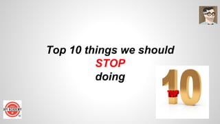 Top 10 things we should
STOP
doing