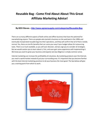 Reusable Bag - Come Find About About This Great
                Affiliate Marketing Advice!
_____________________________________________________________________________________

     By SEO Steves - http://www.agreensupply.com/categories/Reusable-Bag


There are so many different aspects of both online and offline business that have the potential for
overwhelming anyone. There are people who started in business on the web back in the 1990s and
eventually incorporated reusable bag into their operations, and they will confirm that all of that is totally
normal. Yes, there are terrific benefits that can come your way if your budget allows for outsourcing
tasks. There is so much available, as you will soon discover, and we urge you to consider all strategies.
But we would caution you to learn about it, first, and even gain some experience with implementing it.
We know you want to grow your business and expand, but due diligence is simply common sense.

Internet marketing can increase the profitability of a business. By marketing products over the Internet,
you reach a world market instead of just your surrounding area. It's important that you become familiar
with the best Internet marketing practices to do your business the most good. The tips below will give
you a starting point from which to work.
 