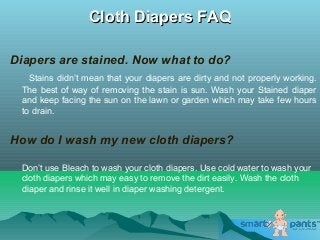 Cloth Diapers FAQCloth Diapers FAQ
Diapers are stained. Now what to do?
Stains didn’t mean that your diapers are dirty and not properly working.
The best of way of removing the stain is sun. Wash your Stained diaper
and keep facing the sun on the lawn or garden which may take few hours
to drain.
How do I wash my new cloth diapers?
Don’t use Bleach to wash your cloth diapers. Use cold water to wash your
cloth diapers which may easy to remove the dirt easily. Wash the cloth
diaper and rinse it well in diaper washing detergent.
 