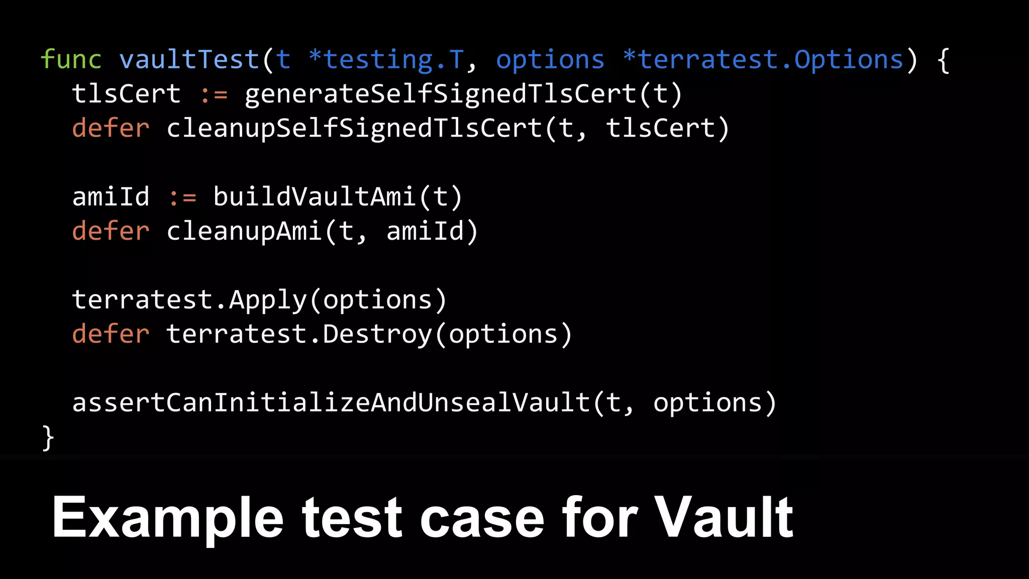 func vaultTest(t *testing.T, options *terratest.Options) {
tlsCert := generateSelfSignedTlsCert(t)
defer cleanupSelfSignedTlsCert(t, tlsCert)
amiId := buildVaultAmi(t)
defer cleanupAmi(t, amiId)
terratest.Apply(options)
defer terratest.Destroy(options)
assertCanInitializeAndUnsealVault(t, options)
}
Example test case for Vault
 
