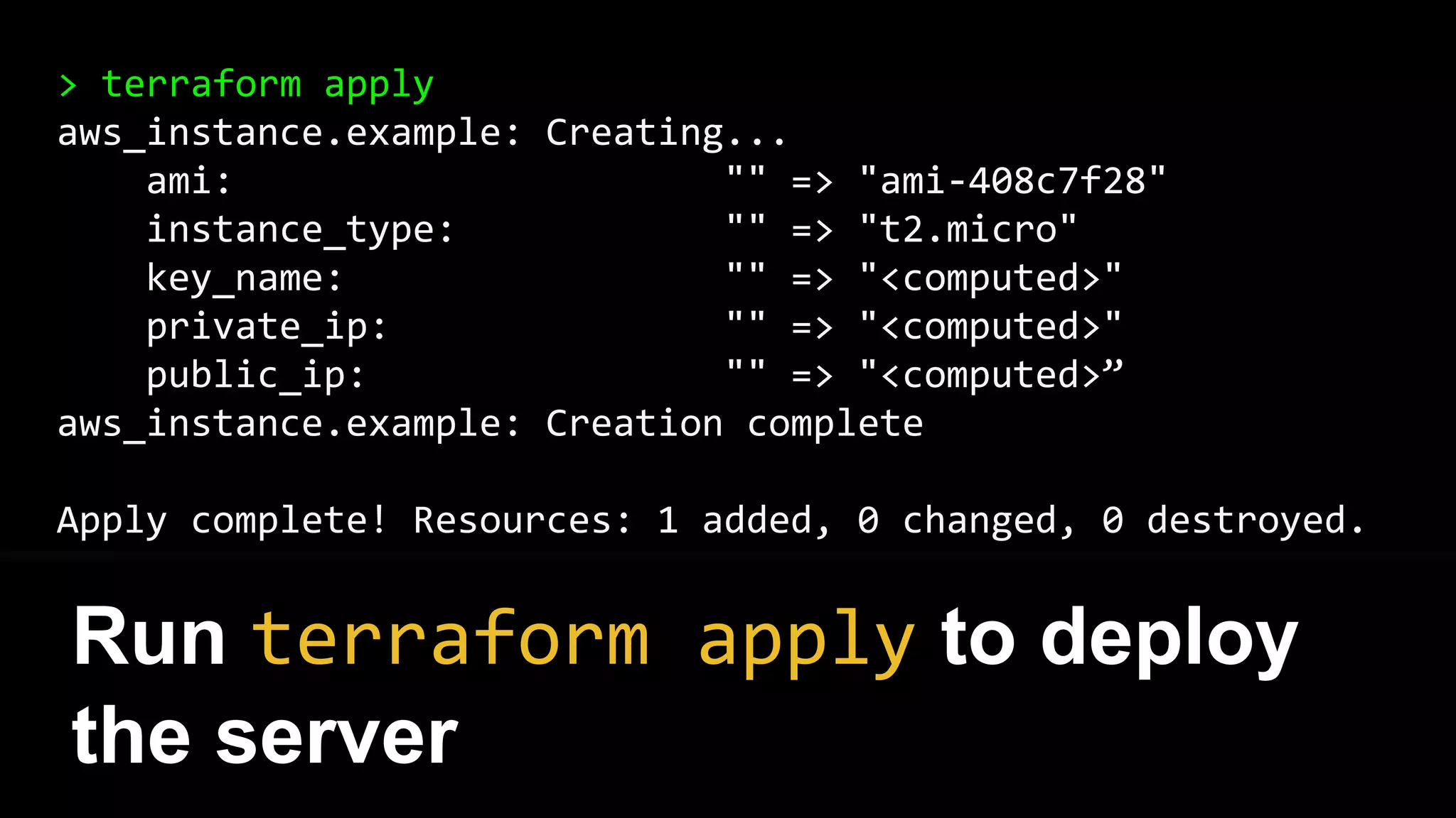 > terraform apply
aws_instance.example: Creating...
ami: "" => "ami-408c7f28"
instance_type: "" => "t2.micro"
key_name: "" => "<computed>"
private_ip: "" => "<computed>"
public_ip: "" => "<computed>”
aws_instance.example: Creation complete
Apply complete! Resources: 1 added, 0 changed, 0 destroyed.
Run terraform apply to deploy
the server
 