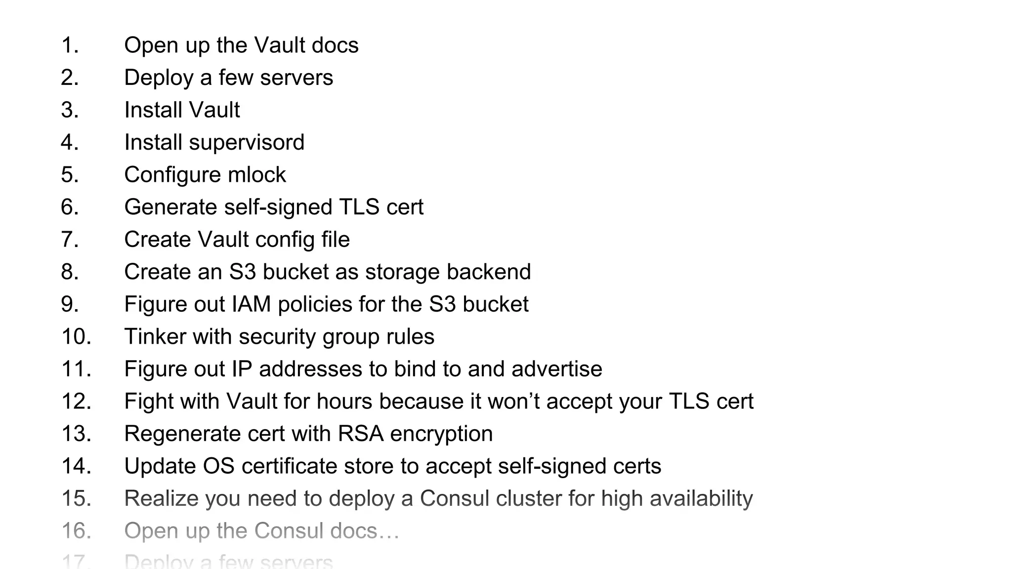 1. Open up the Vault docs
2. Deploy a few servers
3. Install Vault
4. Install supervisord
5. Configure mlock
6. Generate self-signed TLS cert
7. Create Vault config file
8. Create an S3 bucket as storage backend
9. Figure out IAM policies for the S3 bucket
10. Tinker with security group rules
11. Figure out IP addresses to bind to and advertise
12. Fight with Vault for hours because it won’t accept your TLS cert
13. Regenerate cert with RSA encryption
14. Update OS certificate store to accept self-signed certs
15. Realize you need to deploy a Consul cluster for high availability
16. Open up the Consul docs…
 