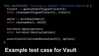 func vaultTest(t *testing.T, options *terratest.Options) {
tlsCert := generateSelfSignedTlsCert(t)
defer cleanupSelfSignedTlsCert(t, tlsCert)
amiId := buildVaultAmi(t)
defer cleanupAmi(t, amiId)
terratest.Apply(options)
defer terratest.Destroy(options)
assertCanInitializeAndUnsealVault(t, options)
}
Example test case for Vault
 