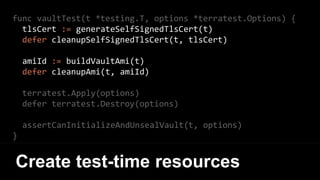 func vaultTest(t *testing.T, options *terratest.Options) {
tlsCert := generateSelfSignedTlsCert(t)
defer cleanupSelfSignedTlsCert(t, tlsCert)
amiId := buildVaultAmi(t)
defer cleanupAmi(t, amiId)
terratest.Apply(options)
defer terratest.Destroy(options)
assertCanInitializeAndUnsealVault(t, options)
}
Create test-time resources
 
