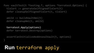 func vaultTest(t *testing.T, options *terratest.Options) {
tlsCert := generateSelfSignedTlsCert(t)
defer cleanupSelfSignedTlsCert(t, tlsCert)
amiId := buildVaultAmi(t)
defer cleanupAmi(t, amiId)
terratest.Apply(options)
defer terratest.Destroy(options)
assertCanInitializeAndUnsealVault(t, options)
}
Run terraform apply
 